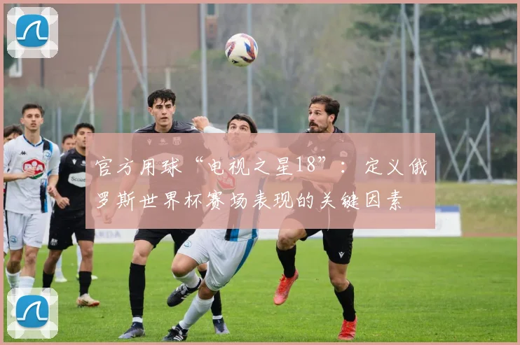 官方用球“电视之星18”：定义俄罗斯世界杯赛场表现的关键因素
