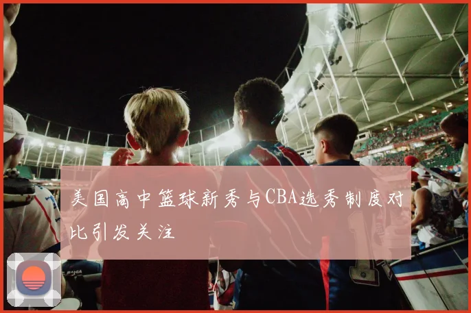 美国高中篮球新秀与CBA选秀制度对比引发关注