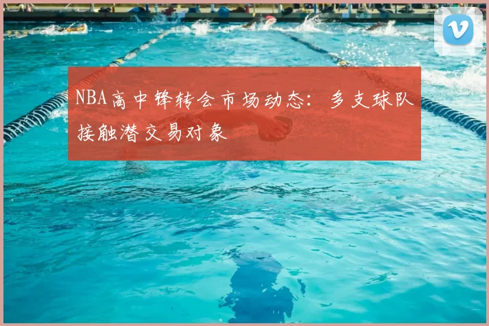 NBA高中锋转会市场动态：多支球队接触潜交易对象