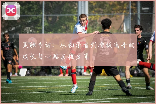 吴敏专访:从初学者到滑板高手的成长与心路历程分享