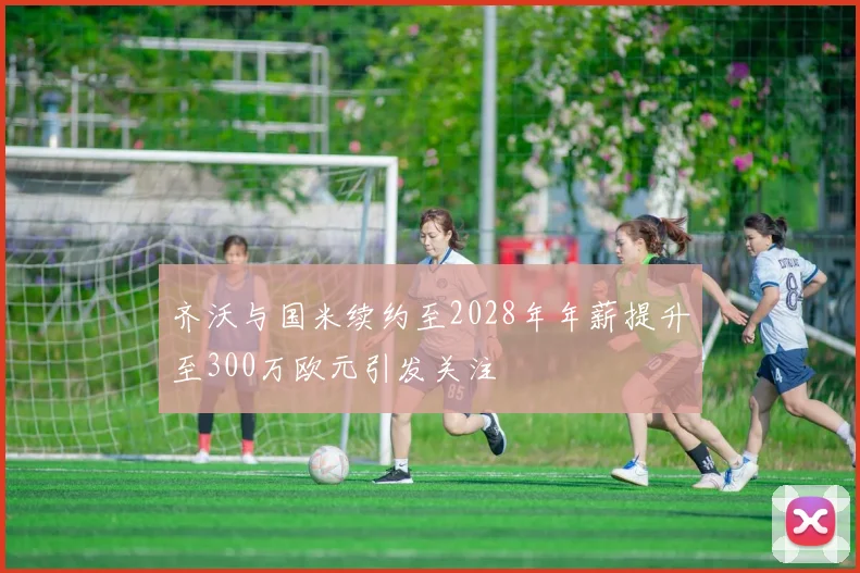 齐沃与国米续约至2028年年薪提升至300万欧元引发关注