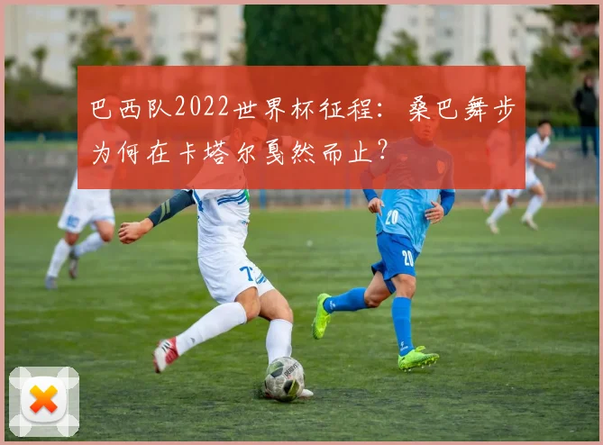 巴西队2022世界杯征程：桑巴舞步为何在卡塔尔戛然而止？