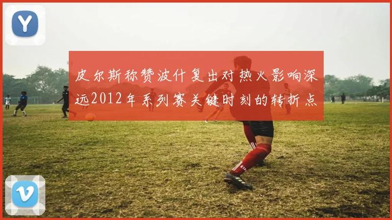 皮尔斯称赞波什复出对热火影响深远2012年系列赛关键时刻的转折点
