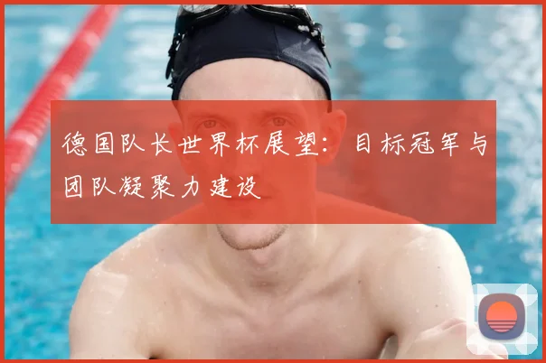 德国队长世界杯展望:目标冠军与团队凝聚力建设