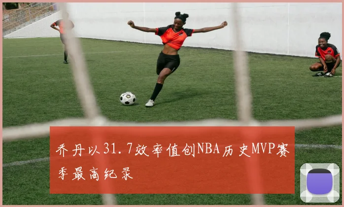 乔丹以31.7效率值创NBA历史MVP赛季最高纪录