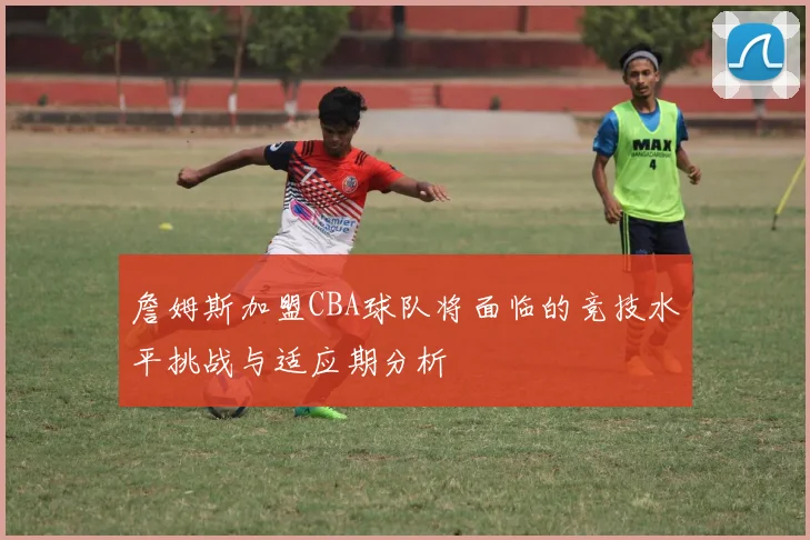 詹姆斯加盟CBA球队将面临的竞技水平挑战与适应期分析