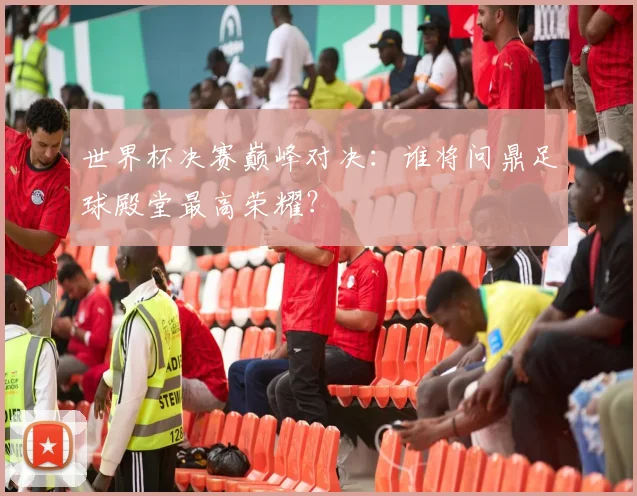 世界杯决赛巅峰对决：谁将问鼎足球殿堂最高荣耀？
