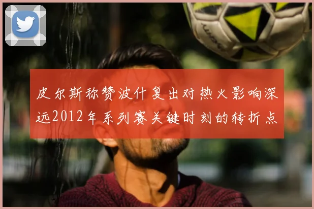 皮尔斯称赞波什复出对热火影响深远2012年系列赛关键时刻的转折点