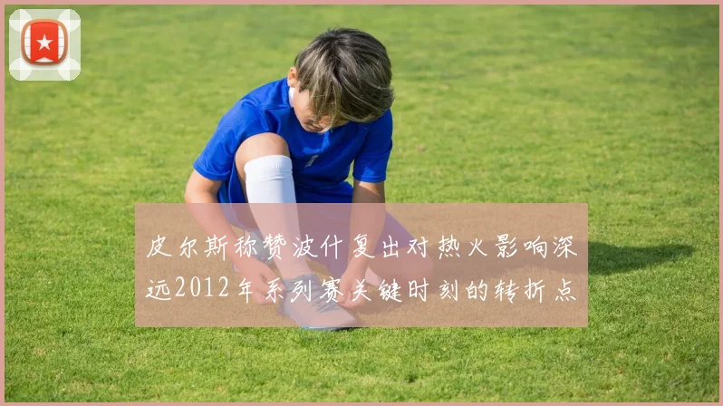 皮尔斯称赞波什复出对热火影响深远2012年系列赛关键时刻的转折点