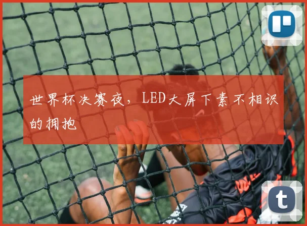 世界杯决赛夜,LED大屏下素不相识的拥抱