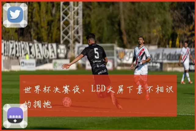 世界杯决赛夜，LED大屏下素不相识的拥抱