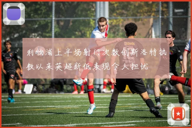利物浦上半场射门次数创斯洛特执教以来英超新低表现令人担忧