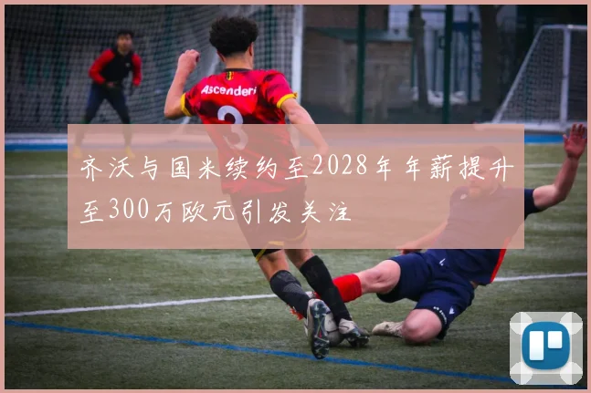 齐沃与国米续约至2028年年薪提升至300万欧元引发关注