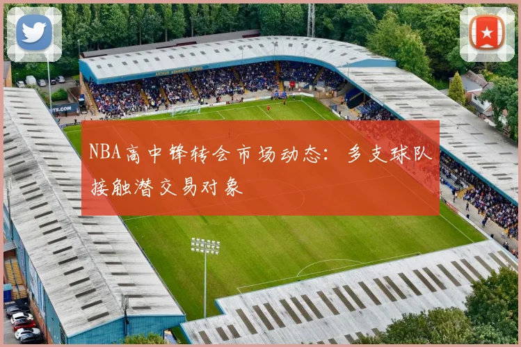NBA高中锋转会市场动态：多支球队接触潜交易对象