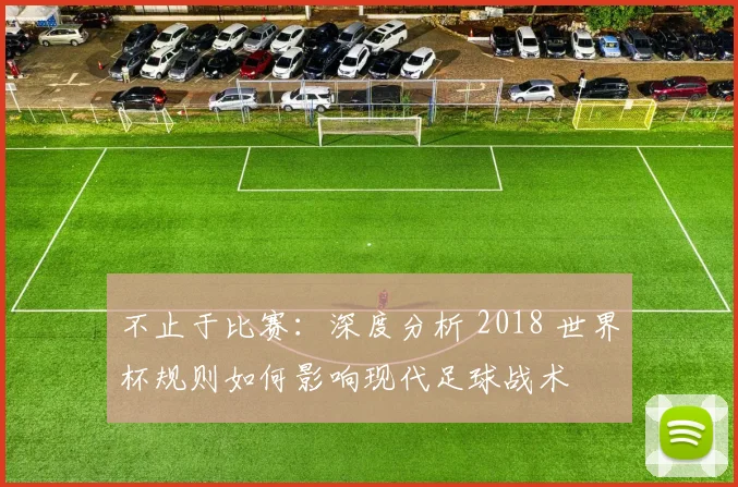 不止于比赛:深度分析 2018 世界杯规则如何影响现代足球战术