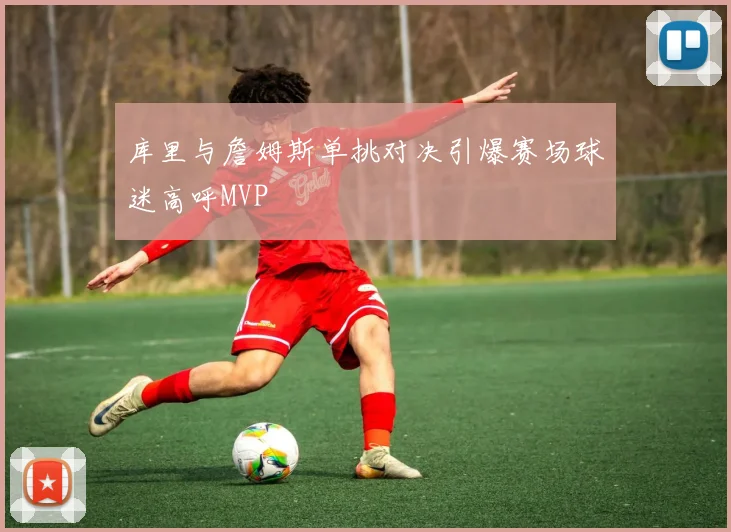 库里与詹姆斯单挑对决引爆赛场球迷高呼MVP