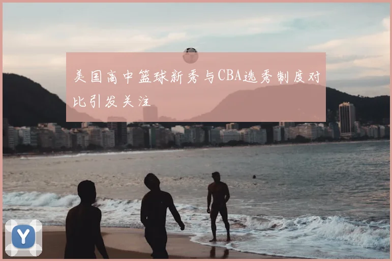 美国高中篮球新秀与CBA选秀制度对比引发关注