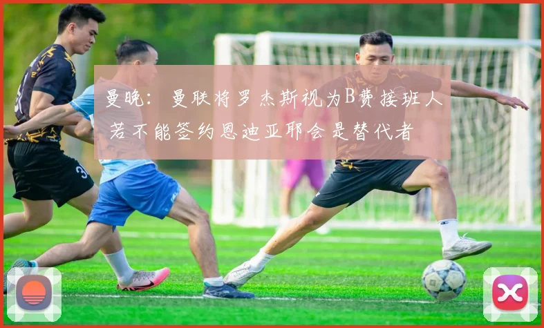 曼晚:曼联将罗杰斯视为B费接班人 若不能签约恩迪亚耶会是替代者
