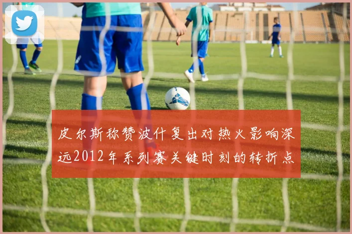 皮尔斯称赞波什复出对热火影响深远2012年系列赛关键时刻的转折点