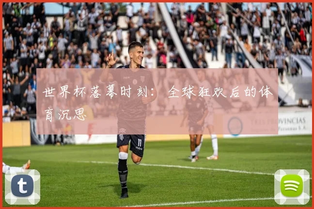 世界杯落幕时刻：全球狂欢后的体育沉思