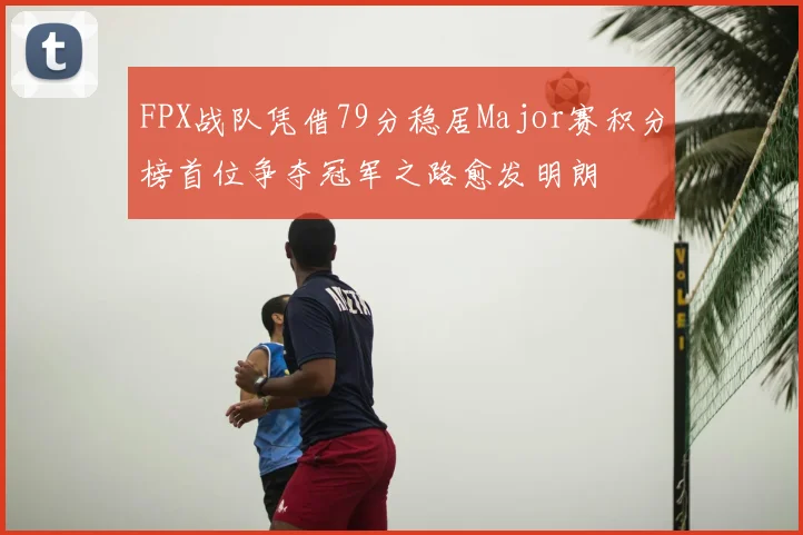 FPX战队凭借79分稳居Major赛积分榜首位争夺冠军之路愈发明朗