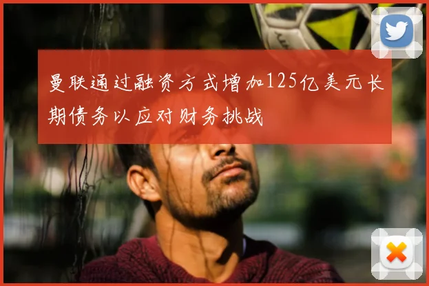 曼联通过融资方式增加125亿美元长期债务以应对财务挑战
