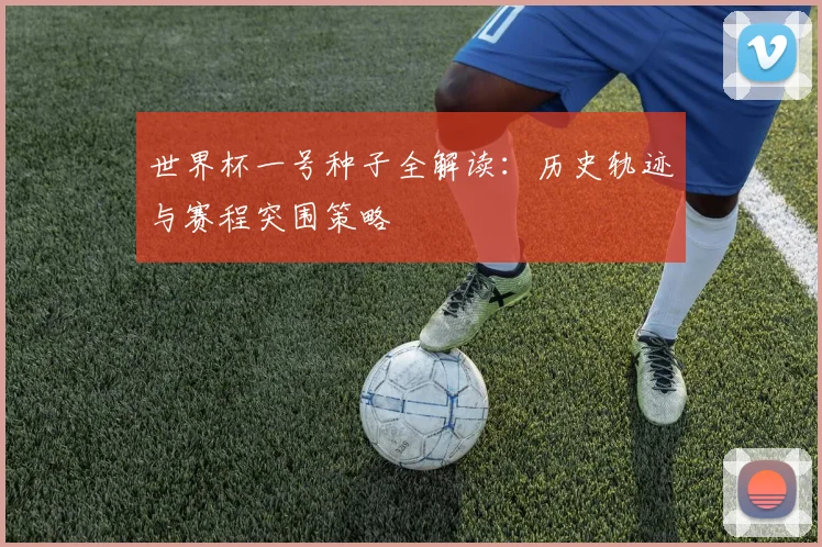 世界杯一号种子全解读:历史轨迹与赛程突围策略
