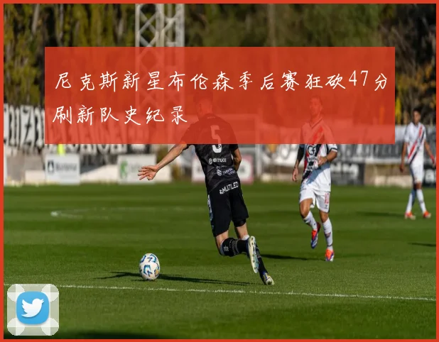 尼克斯新星布伦森季后赛狂砍47分刷新队史纪录