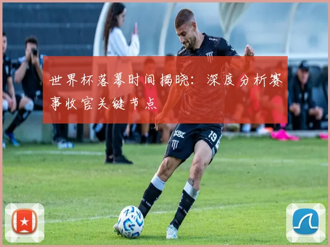 世界杯落幕时间揭晓:深度分析赛事收官关键节点