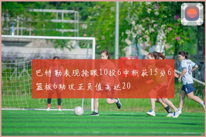 巴特勒表现抢眼10投6中斩获15分6篮板6助攻正负值高达20