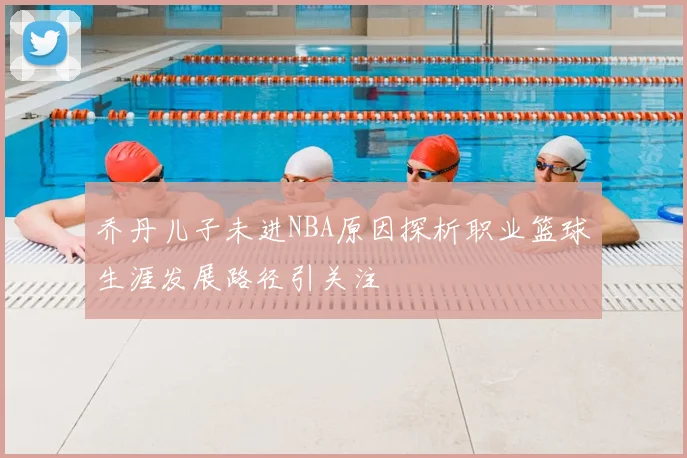 乔丹儿子未进NBA原因探析职业篮球生涯发展路径引关注