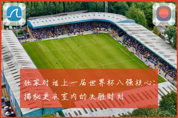 独家对话上一届世界杯八强核心:揭秘更衣室内的决胜时刻