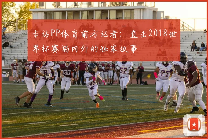专访PP体育前方记者：直击2018世界杯赛场内外的独家故事