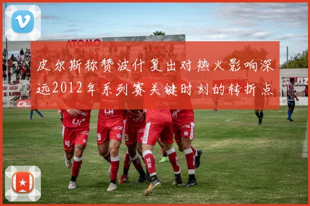皮尔斯称赞波什复出对热火影响深远2012年系列赛关键时刻的转折点