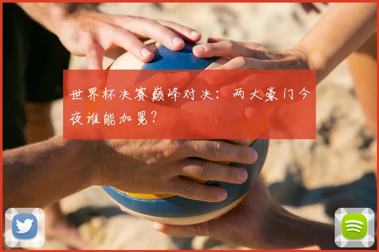 世界杯决赛巅峰对决:两大豪门今夜谁能加冕?