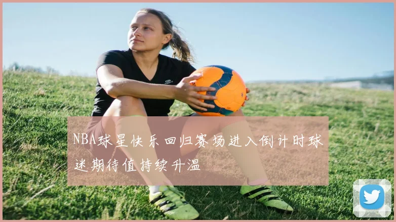 NBA球星快乐回归赛场进入倒计时球迷期待值持续升温