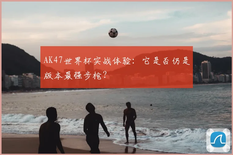 AK47世界杯实战体验：它是否仍是版本最强步枪？