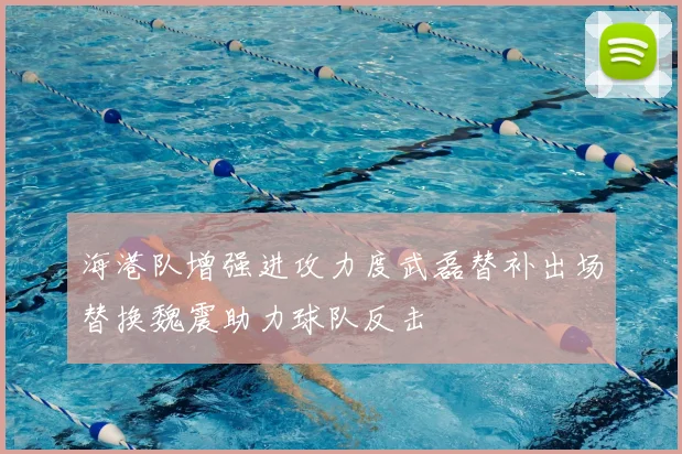 海港队增强进攻力度武磊替补出场替换魏震助力球队反击