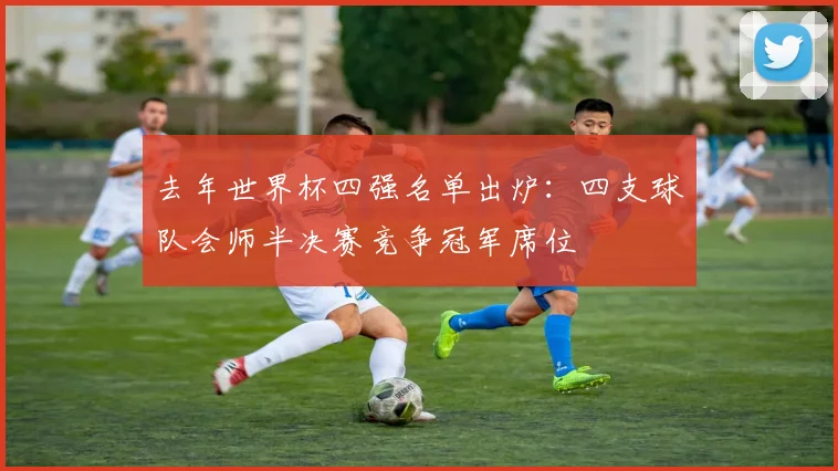 去年世界杯四强名单出炉：四支球队会师半决赛竞争冠军席位
