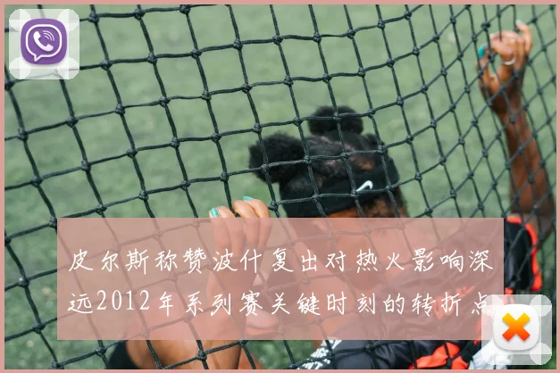 皮尔斯称赞波什复出对热火影响深远2012年系列赛关键时刻的转折点