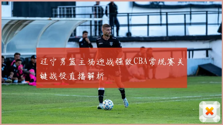 辽宁男篮主场迎战强敌CBA常规赛关键战役直播解析