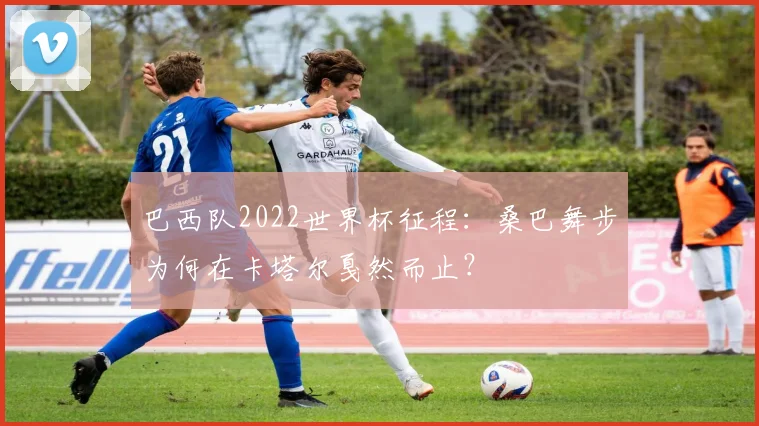 巴西队2022世界杯征程：桑巴舞步为何在卡塔尔戛然而止？