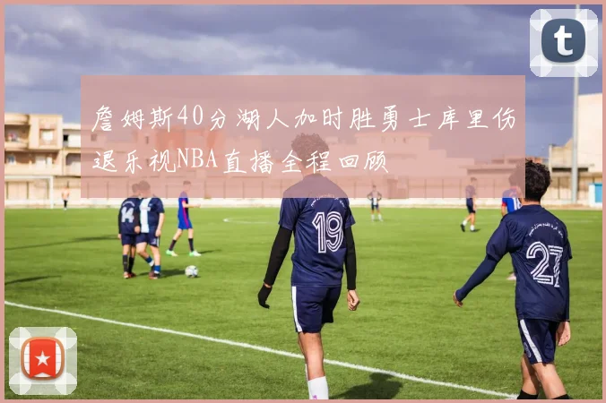 詹姆斯40分湖人加时胜勇士库里伤退乐视NBA直播全程回顾