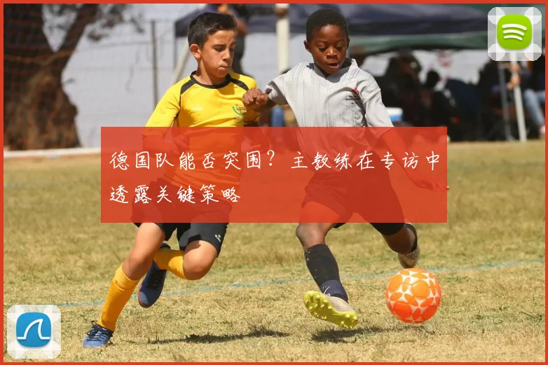 德国队能否突围？主教练在专访中透露关键策略