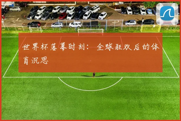 世界杯落幕时刻：全球狂欢后的体育沉思