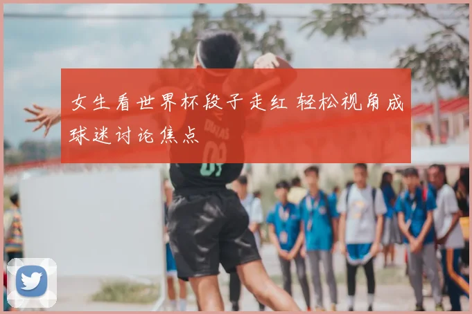 女生看世界杯段子走红 轻松视角成球迷讨论焦点