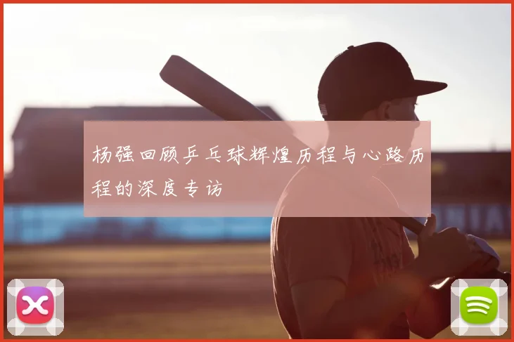 杨强回顾乒乓球辉煌历程与心路历程的深度专访