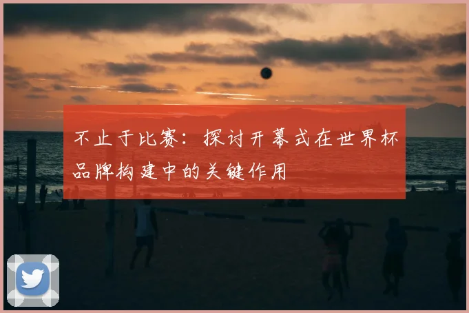 不止于比赛:探讨开幕式在世界杯品牌构建中的关键作用