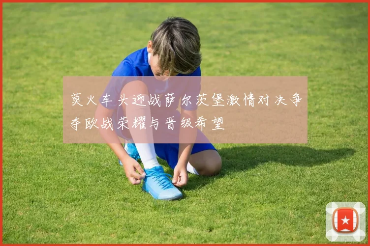 莫火车头迎战萨尔茨堡激情对决争夺欧战荣耀与晋级希望