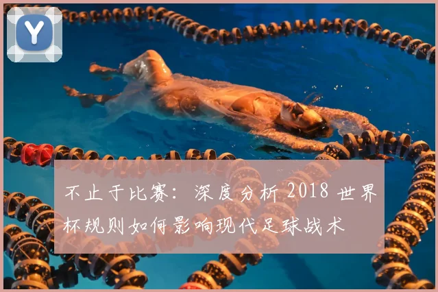 不止于比赛：深度分析 2018 世界杯规则如何影响现代足球战术